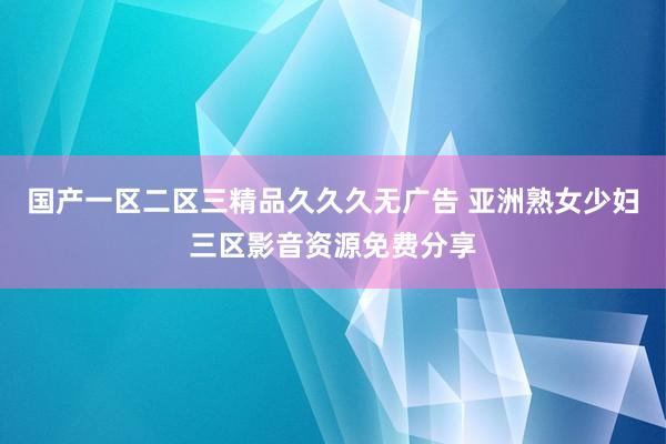国产一区二区三精品久久久无广告 亚洲熟女少妇三区影音资源免费分享