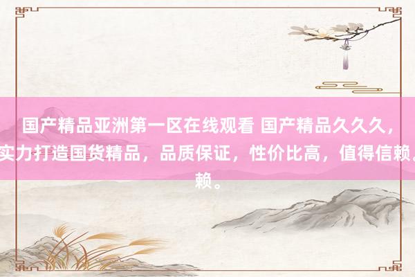 国产精品亚洲第一区在线观看 国产精品久久久，实力打造国货精品，品质保证，性价比高，值得信赖。