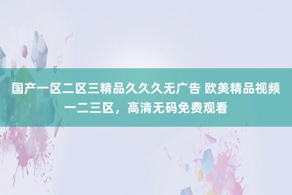 国产一区二区三精品久久久无广告 欧美精品视频一二三区，高清无码免费观看