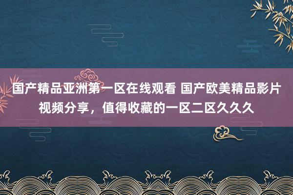 国产精品亚洲第一区在线观看 国产欧美精品影片视频分享，值得收藏的一区二区久久久