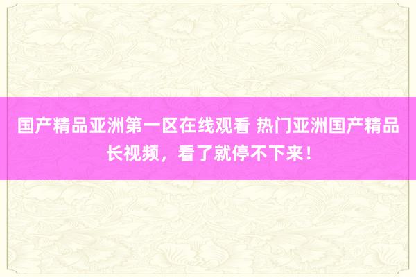国产精品亚洲第一区在线观看 热门亚洲国产精品长视频，看了就停不下来！