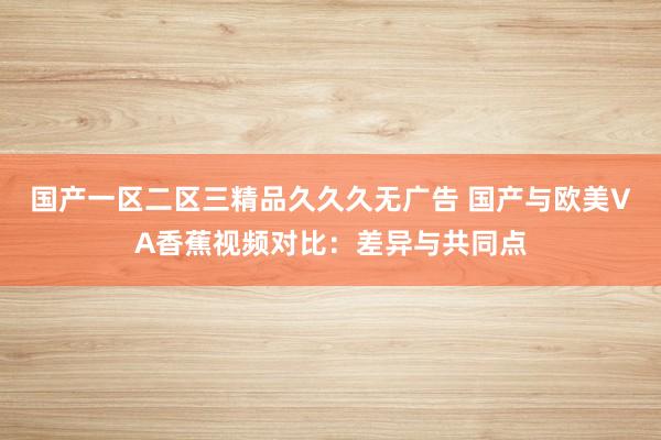国产一区二区三精品久久久无广告 国产与欧美VA香蕉视频对比：差异与共同点
