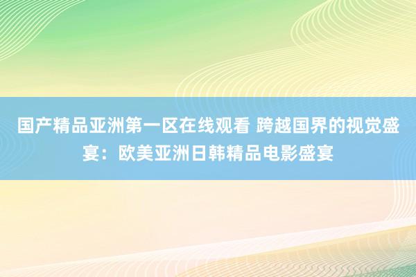 国产精品亚洲第一区在线观看 跨越国界的视觉盛宴：欧美亚洲日韩精品电影盛宴
