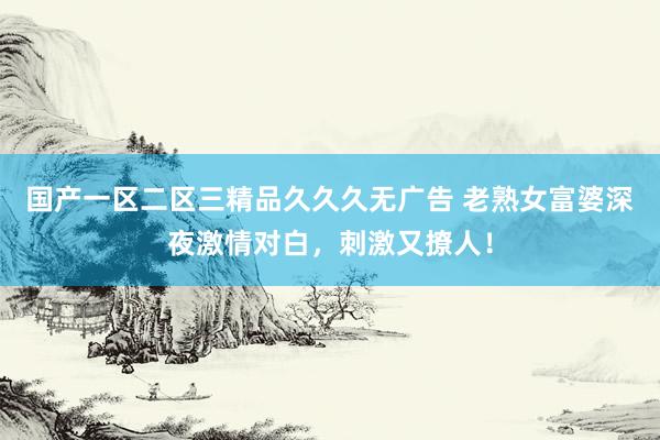 国产一区二区三精品久久久无广告 老熟女富婆深夜激情对白，刺激又撩人！