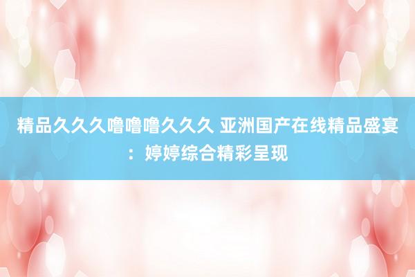 精品久久久噜噜噜久久久 亚洲国产在线精品盛宴：婷婷综合精彩呈现