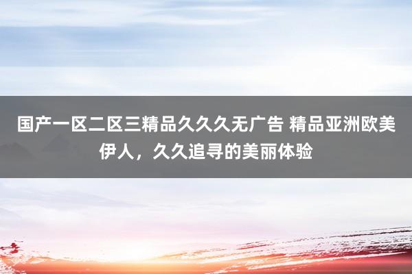 国产一区二区三精品久久久无广告 精品亚洲欧美伊人，久久追寻的美丽体验