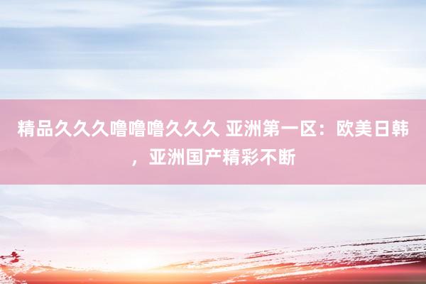 精品久久久噜噜噜久久久 亚洲第一区：欧美日韩，亚洲国产精彩不断