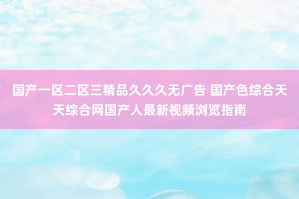 国产一区二区三精品久久久无广告 国产色综合天天综合网国产人最新视频浏览指南