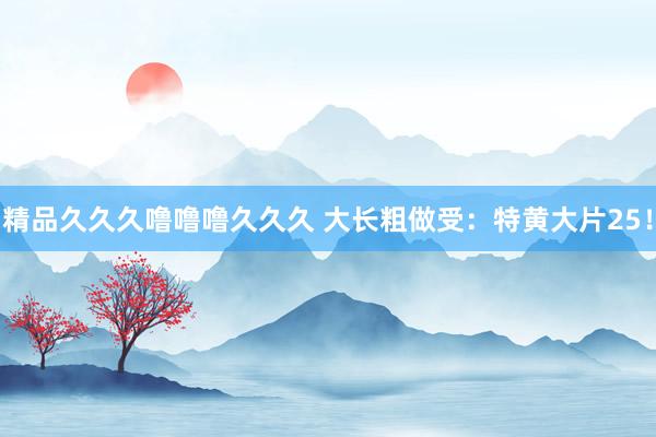 精品久久久噜噜噜久久久 大长粗做受：特黄大片25！