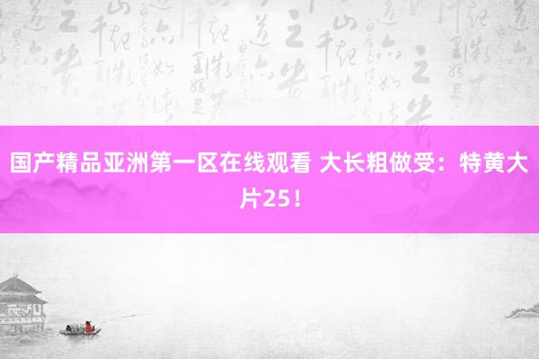 国产精品亚洲第一区在线观看 大长粗做受：特黄大片25！