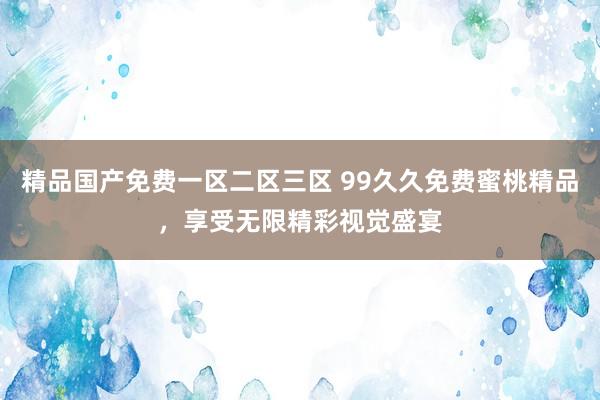 精品国产免费一区二区三区 99久久免费蜜桃精品，享受无限精彩视觉盛宴