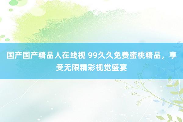 国产国产精品人在线视 99久久免费蜜桃精品，享受无限精彩视觉盛宴