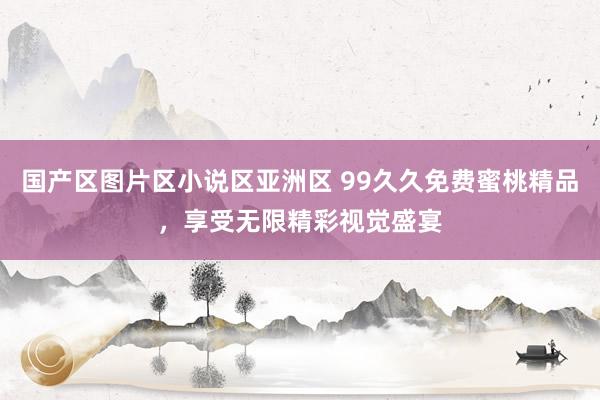 国产区图片区小说区亚洲区 99久久免费蜜桃精品，享受无限精彩视觉盛宴