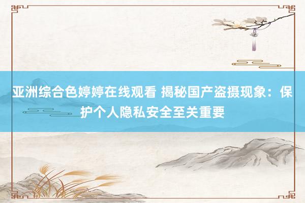 亚洲综合色婷婷在线观看 揭秘国产盗摄现象：保护个人隐私安全至关重要