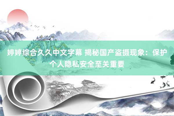 婷婷综合久久中文字幕 揭秘国产盗摄现象：保护个人隐私安全至关重要