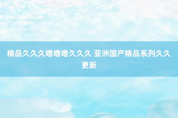 精品久久久噜噜噜久久久 亚洲国产精品系列久久更新