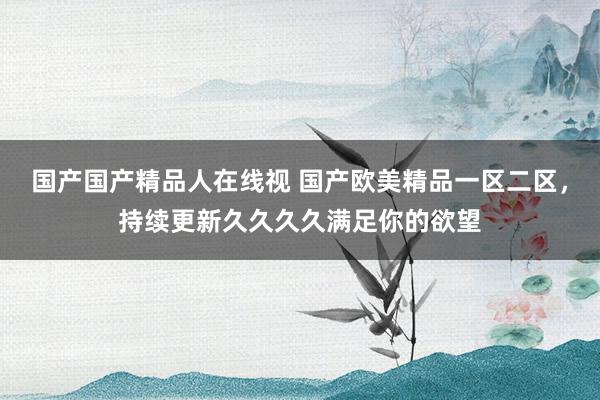 国产国产精品人在线视 国产欧美精品一区二区，持续更新久久久久满足你的欲望