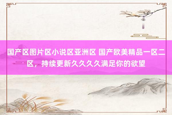 国产区图片区小说区亚洲区 国产欧美精品一区二区，持续更新久久久久满足你的欲望