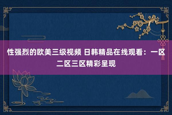 性强烈的欧美三级视频 日韩精品在线观看：一区二区三区精彩呈现