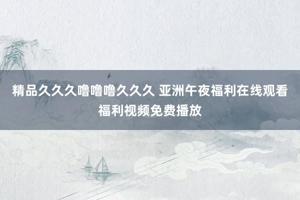 精品久久久噜噜噜久久久 亚洲午夜福利在线观看福利视频免费播放