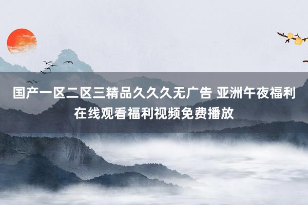 国产一区二区三精品久久久无广告 亚洲午夜福利在线观看福利视频免费播放