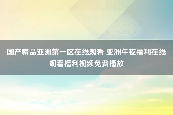 国产精品亚洲第一区在线观看 亚洲午夜福利在线观看福利视频免费播放