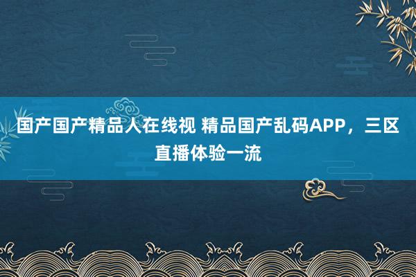 国产国产精品人在线视 精品国产乱码APP，三区直播体验一流