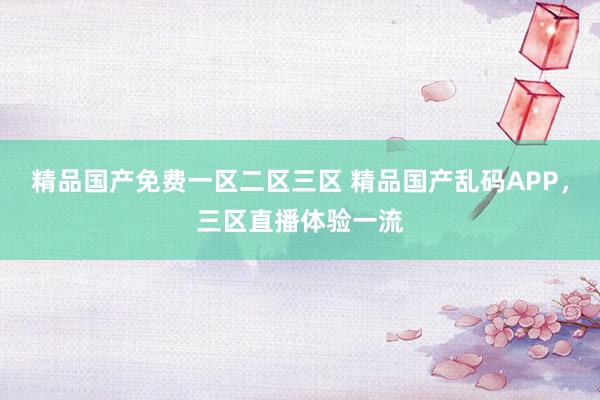 精品国产免费一区二区三区 精品国产乱码APP，三区直播体验一流