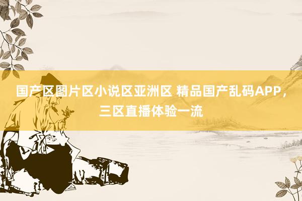 国产区图片区小说区亚洲区 精品国产乱码APP，三区直播体验一流