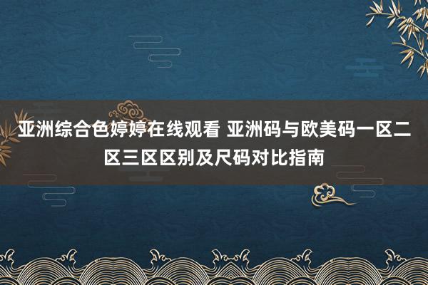 亚洲综合色婷婷在线观看 亚洲码与欧美码一区二区三区区别及尺码对比指南