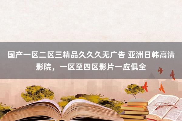 国产一区二区三精品久久久无广告 亚洲日韩高清影院，一区至四区影片一应俱全