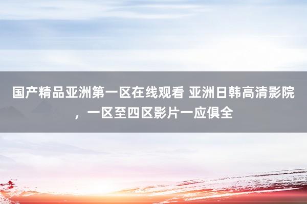 国产精品亚洲第一区在线观看 亚洲日韩高清影院，一区至四区影片一应俱全