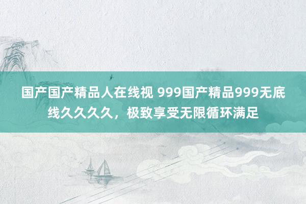 国产国产精品人在线视 999国产精品999无底线久久久久，极致享受无限循环满足