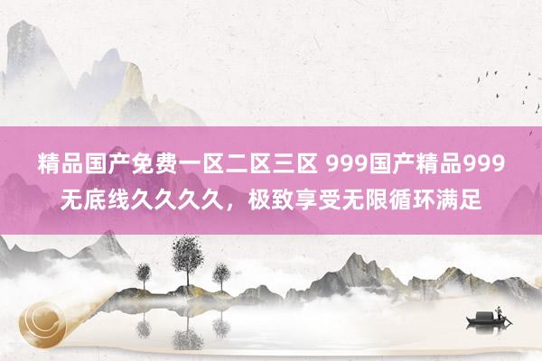 精品国产免费一区二区三区 999国产精品999无底线久久久久，极致享受无限循环满足