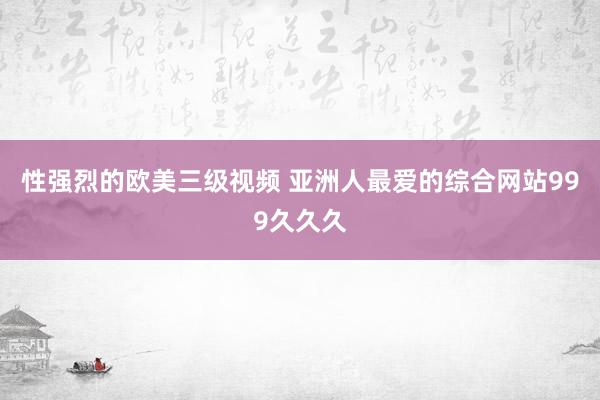 性强烈的欧美三级视频 亚洲人最爱的综合网站999久久久