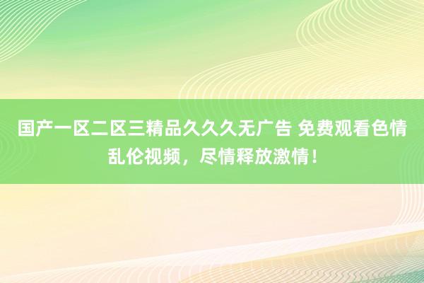 国产一区二区三精品久久久无广告 免费观看色情乱伦视频，尽情释放激情！