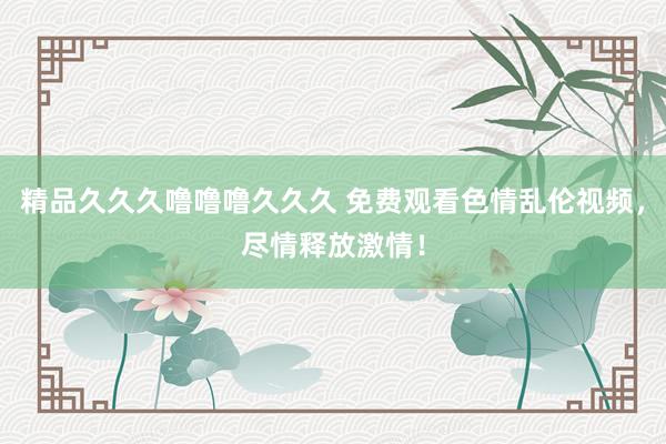 精品久久久噜噜噜久久久 免费观看色情乱伦视频，尽情释放激情！