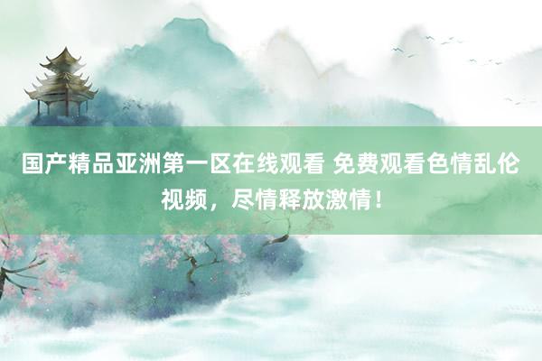 国产精品亚洲第一区在线观看 免费观看色情乱伦视频，尽情释放激情！
