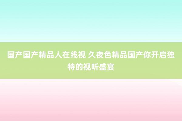 国产国产精品人在线视 久夜色精品国产你开启独特的视听盛宴