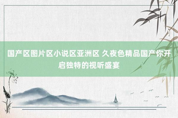 国产区图片区小说区亚洲区 久夜色精品国产你开启独特的视听盛宴
