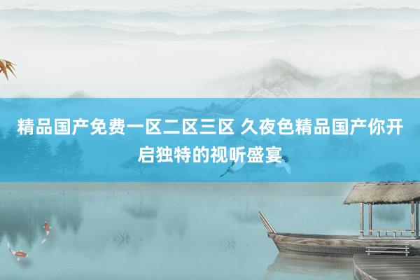 精品国产免费一区二区三区 久夜色精品国产你开启独特的视听盛宴