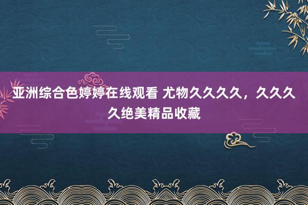 亚洲综合色婷婷在线观看 尤物久久久久，久久久久绝美精品收藏