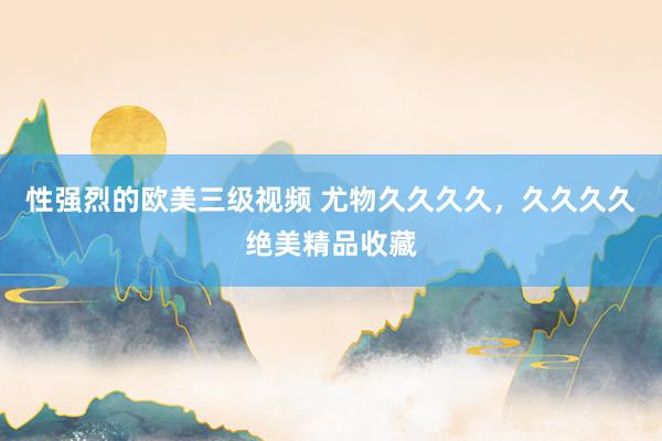 性强烈的欧美三级视频 尤物久久久久，久久久久绝美精品收藏