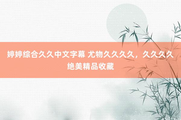 婷婷综合久久中文字幕 尤物久久久久，久久久久绝美精品收藏