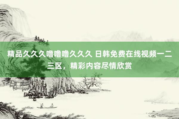 精品久久久噜噜噜久久久 日韩免费在线视频一二三区，精彩内容尽情欣赏