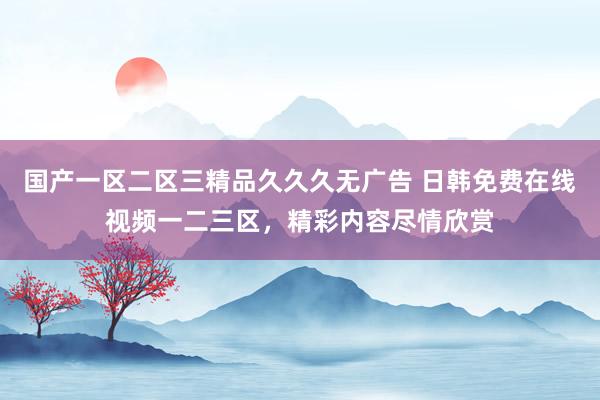 国产一区二区三精品久久久无广告 日韩免费在线视频一二三区，精彩内容尽情欣赏