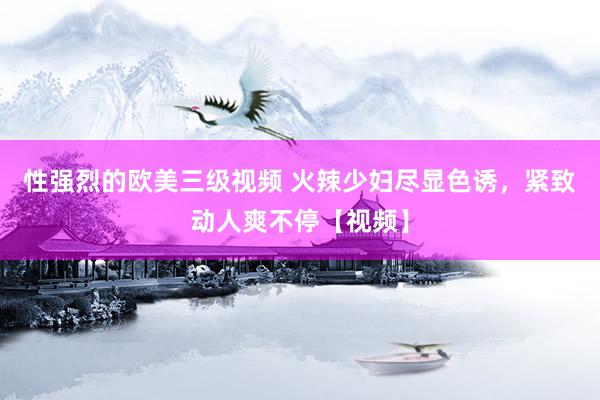 性强烈的欧美三级视频 火辣少妇尽显色诱，紧致动人爽不停【视频】