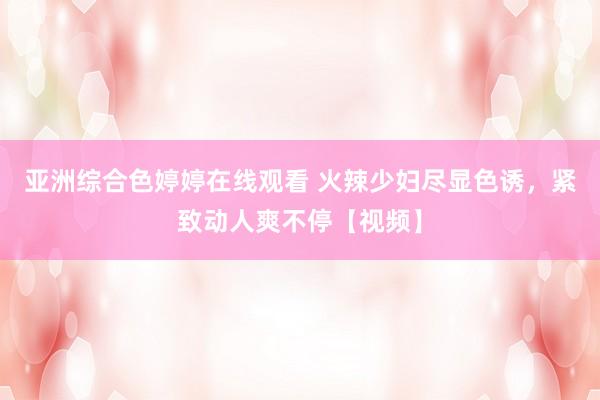 亚洲综合色婷婷在线观看 火辣少妇尽显色诱，紧致动人爽不停【视频】