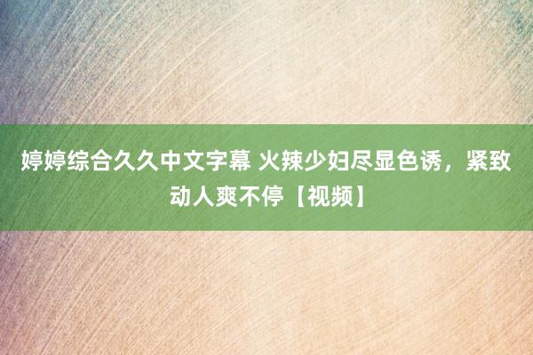 婷婷综合久久中文字幕 火辣少妇尽显色诱，紧致动人爽不停【视频】