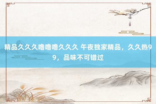 精品久久久噜噜噜久久久 午夜独家精品，久久热99，品味不可错过